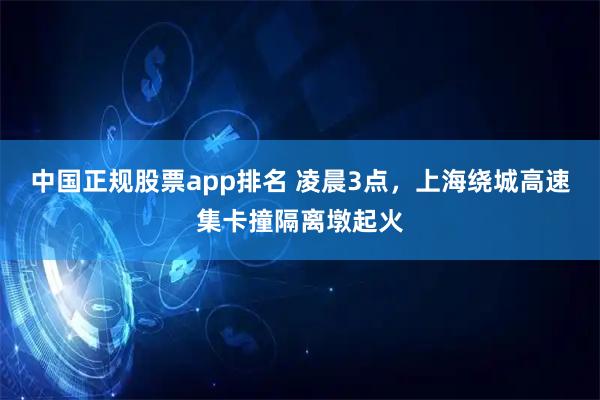 中国正规股票app排名 凌晨3点，上海绕城高速集卡撞隔离墩起火
