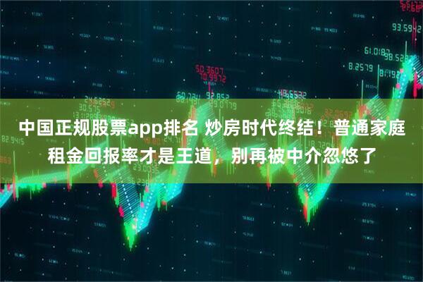 中国正规股票app排名 炒房时代终结！普通家庭租金回报率才是王道，别再被中介忽悠了