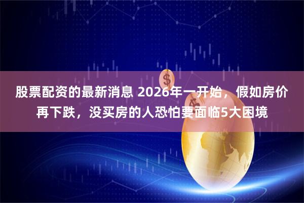 股票配资的最新消息 2026年一开始，假如房价再下跌，没买房的人恐怕要面临5大困境