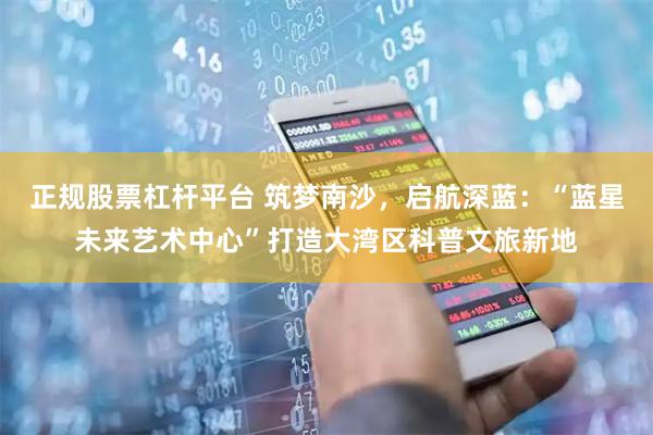 正规股票杠杆平台 筑梦南沙，启航深蓝：“蓝星未来艺术中心”打造大湾区科普文旅新地