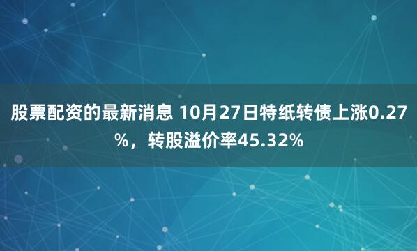 股票配资的最新消息 10月27日特纸转债上涨0.27%，转股溢价率45.32%