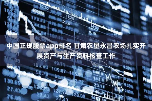 中国正规股票app排名 甘肃农垦永昌农场扎实开展资产与生产资料核查工作
