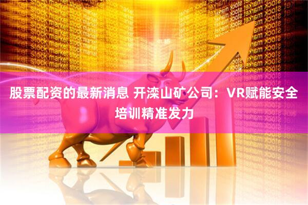 股票配资的最新消息 开滦山矿公司：VR赋能安全培训精准发力