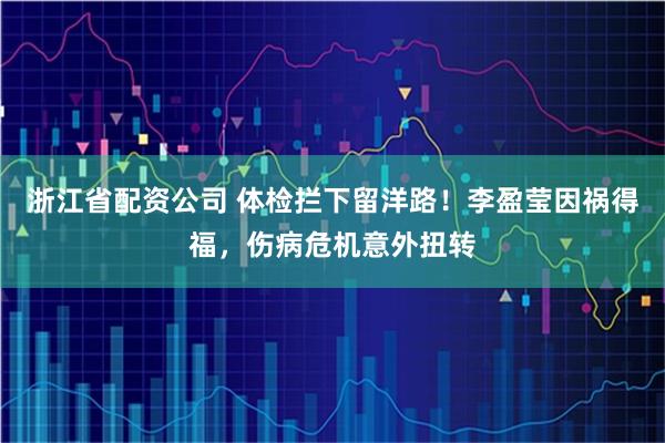 浙江省配资公司 体检拦下留洋路！李盈莹因祸得福，伤病危机意外扭转