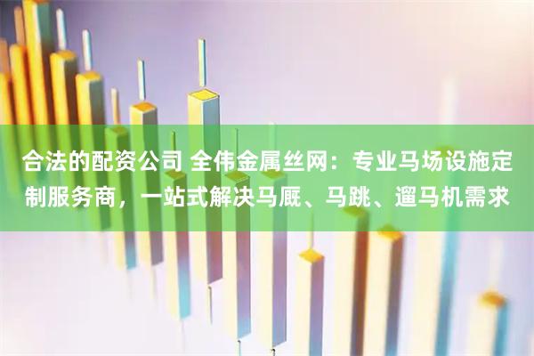 合法的配资公司 全伟金属丝网：专业马场设施定制服务商，一站式解决马厩、马跳、遛马机需求