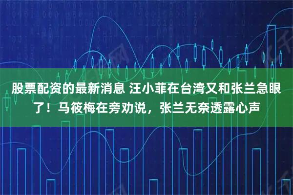 股票配资的最新消息 汪小菲在台湾又和张兰急眼了！马筱梅在旁劝说，张兰无奈透露心声