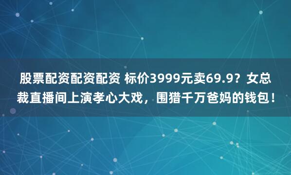 股票配资配资配资 标价3999元卖69.9?女总裁直播间上演孝心大戏,围猎千万爸妈的钱包!
