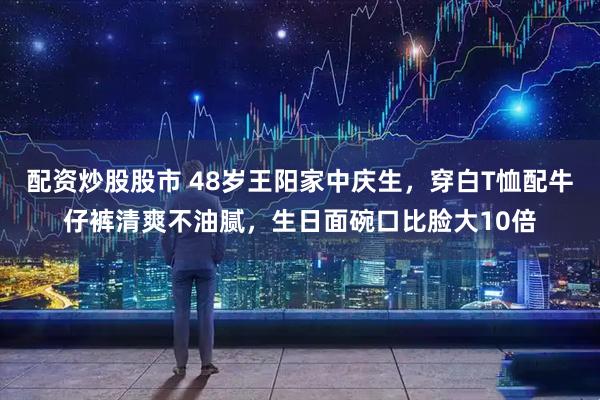 配资炒股股市 48岁王阳家中庆生,穿白T恤配牛仔裤清爽不油腻,生日面碗口比脸大10倍