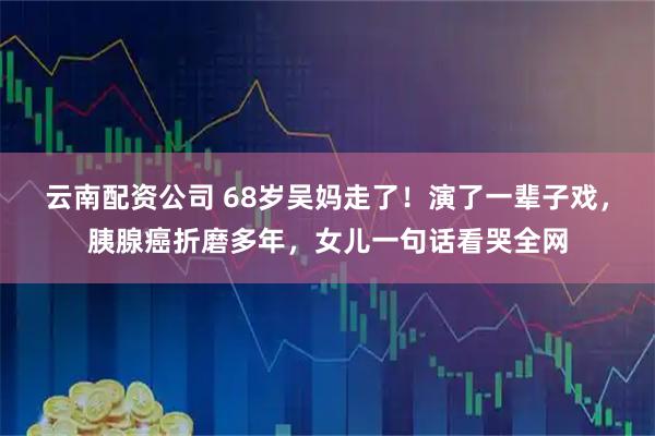 云南配资公司 68岁吴妈走了！演了一辈子戏，胰腺癌折磨多年，女儿一句话看哭全网