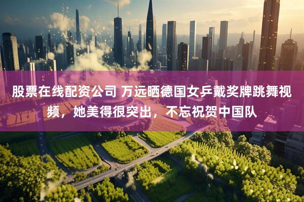 股票在线配资公司 万远晒德国女乒戴奖牌跳舞视频，她美得很突出，不忘祝贺中国队