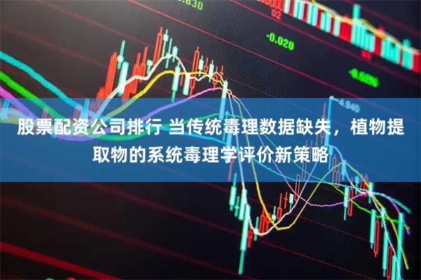 股票配资公司排行 当传统毒理数据缺失，植物提取物的系统毒理学评价新策略