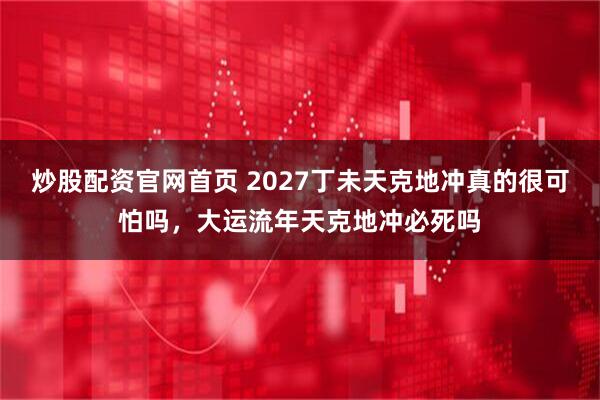 炒股配资官网首页 2027丁未天克地冲真的很可怕吗，大运流年天克地冲必死吗