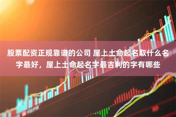 股票配资正规靠谱的公司 屋上土命起名取什么名字最好，屋上土命起名字最吉利的字有哪些