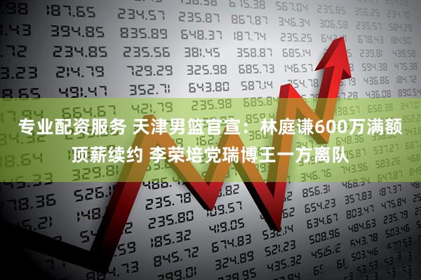 专业配资服务 天津男篮官宣：林庭谦600万满额顶薪续约 李荣培党瑞博王一方离队