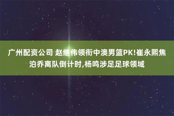 广州配资公司 赵继伟领衔中澳男篮PK!崔永熙焦泊乔离队倒计时,杨鸣涉足足球领域