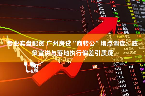专业实盘配资 广州房贷“商转公”堵点调查：政策宣讲与落地执行偏差引质疑