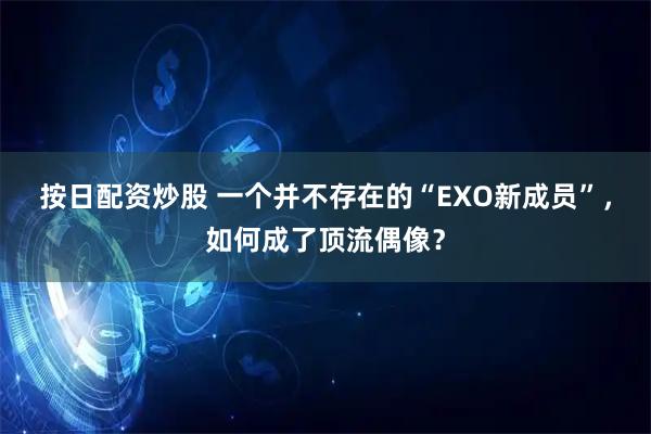 按日配资炒股 一个并不存在的“EXO新成员”，如何成了顶流偶像？