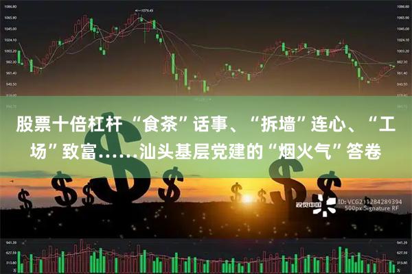 股票十倍杠杆 “食茶”话事、“拆墙”连心、“工场”致富……汕头基层党建的“烟火气”答卷