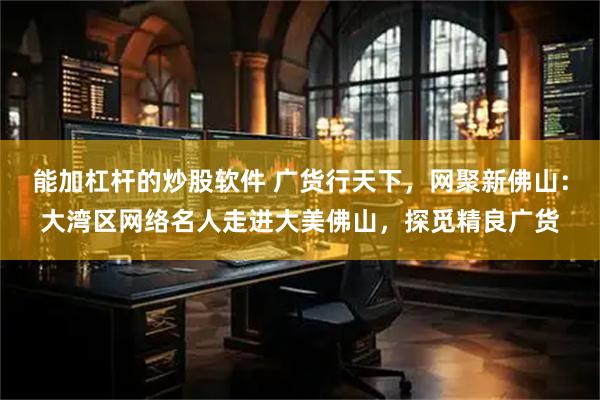 能加杠杆的炒股软件 广货行天下，网聚新佛山：大湾区网络名人走进大美佛山，探觅精良广货