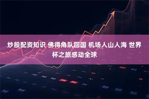 炒股配资知识 佛得角队回国 机场人山人海 世界杯之旅感动全球