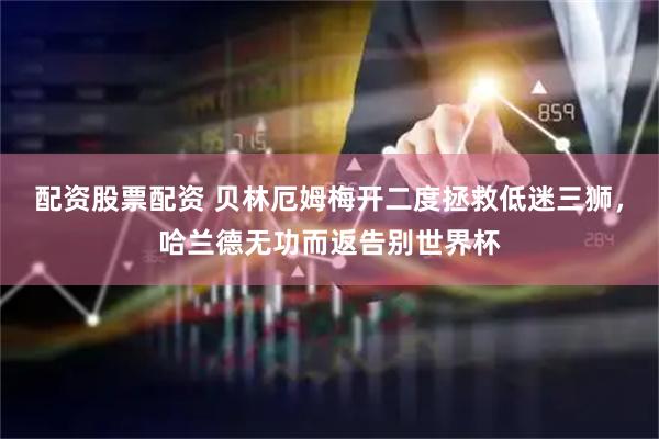 配资股票配资 贝林厄姆梅开二度拯救低迷三狮，哈兰德无功而返告别世界杯