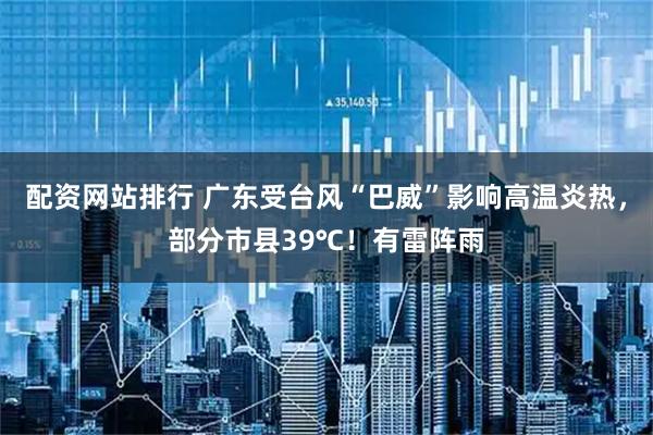 配资网站排行 广东受台风“巴威”影响高温炎热，部分市县39℃！有雷阵雨