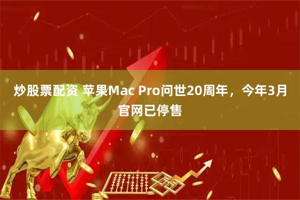 炒股票配资 苹果Mac Pro问世20周年，今年3月官网已停售