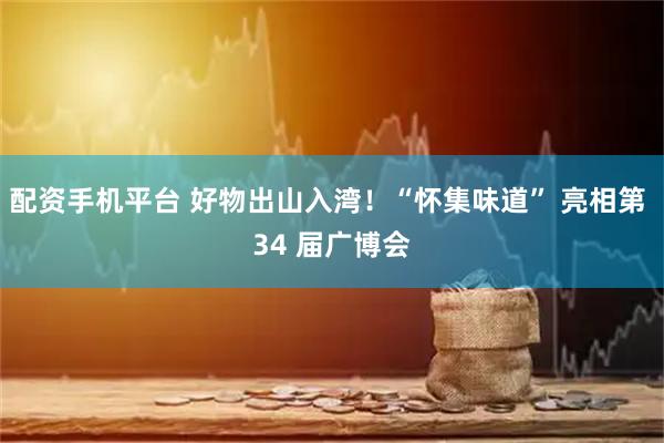 配资手机平台 好物出山入湾！“怀集味道” 亮相第 34 届广博会
