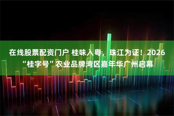 在线股票配资门户 桂味入粤，珠江为证！2026“桂字号”农业品牌湾区嘉年华广州启幕