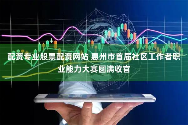 配资专业股票配资网站 惠州市首届社区工作者职业能力大赛圆满收官